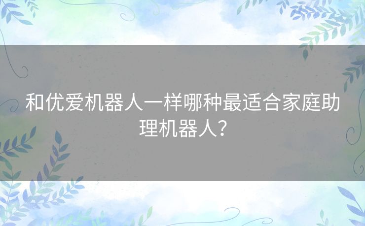 和优爱机器人一样哪种最适合家庭助理机器人？