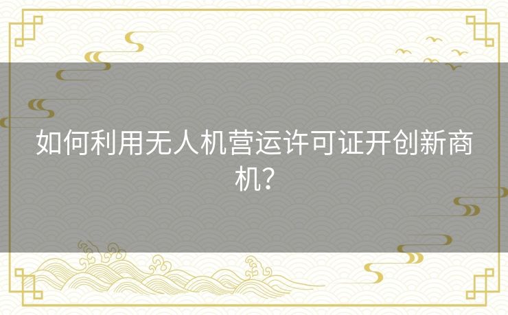 如何利用无人机营运许可证开创新商机？