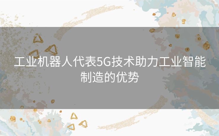 工业机器人代表5G技术助力工业智能制造的优势