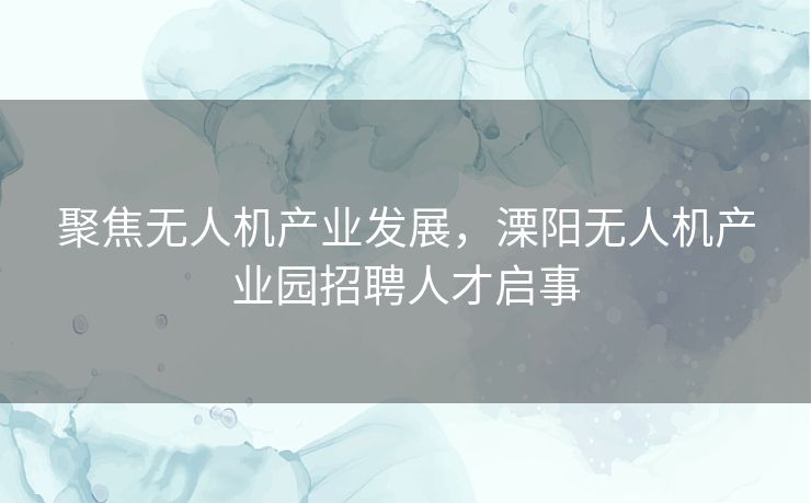 聚焦无人机产业发展，溧阳无人机产业园招聘人才启事