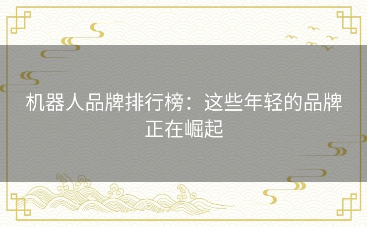 机器人品牌排行榜：这些年轻的品牌正在崛起