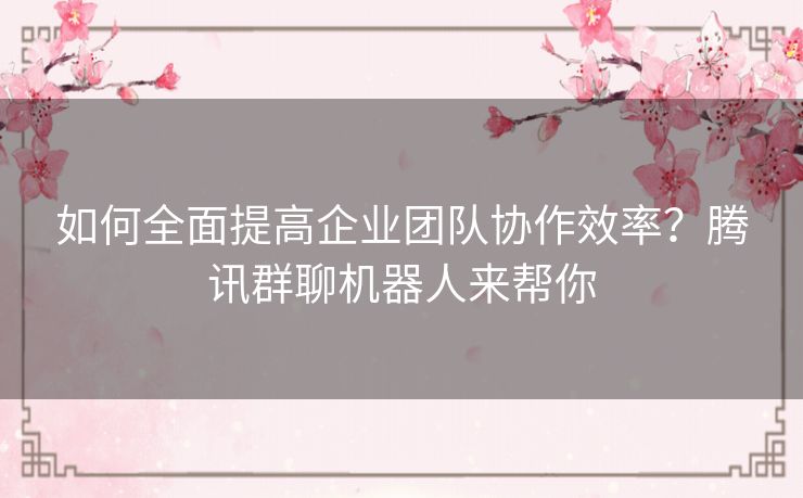 如何全面提高企业团队协作效率？腾讯群聊机器人来帮你
