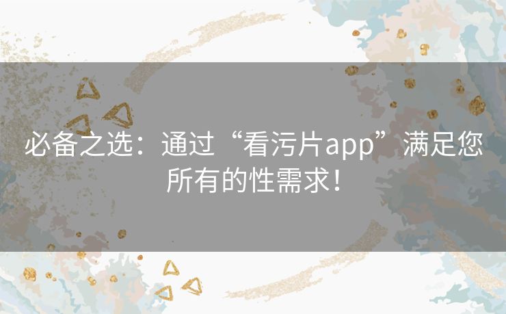 必备之选：通过“看污片app”满足您所有的性需求！
