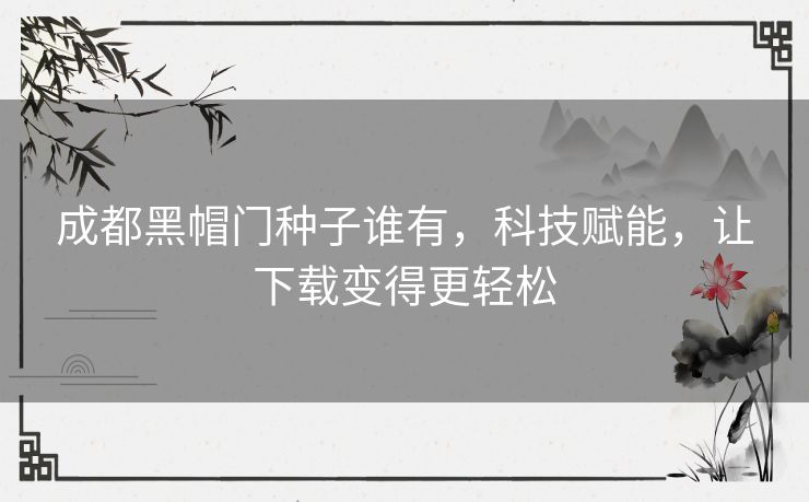 成都黑帽门种子谁有，科技赋能，让下载变得更轻松
