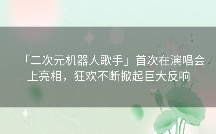 「二次元机器人歌手」首次在演唱会上亮相，狂欢不断掀起巨大反响