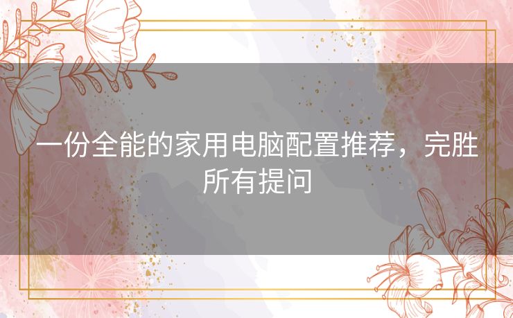 一份全能的家用电脑配置推荐，完胜所有提问