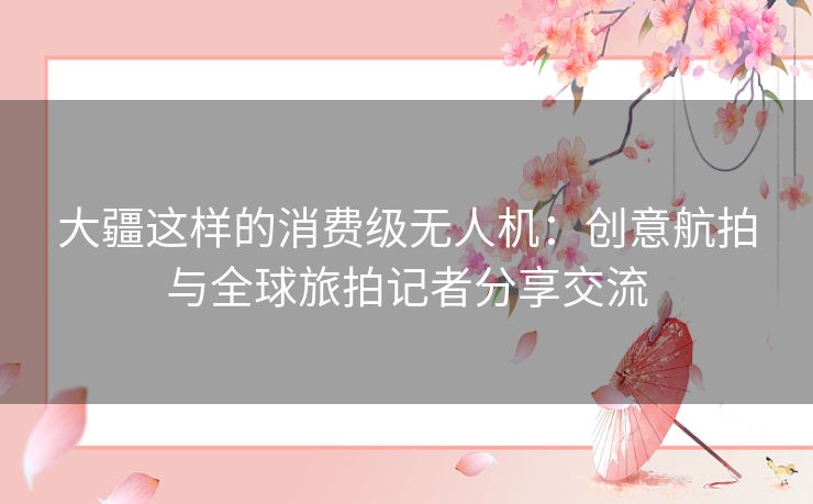 大疆这样的消费级无人机：创意航拍与全球旅拍记者分享交流