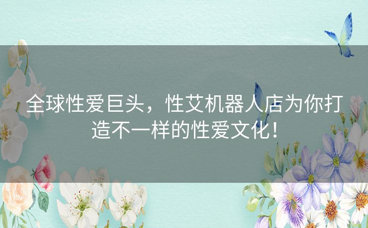 全球性爱巨头，性艾机器人店为你打造不一样的性爱文化！