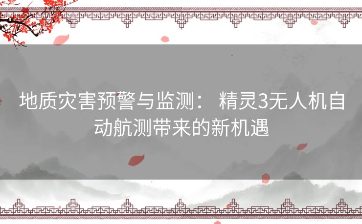 地质灾害预警与监测： 精灵3无人机自动航测带来的新机遇