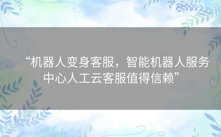 “机器人变身客服，智能机器人服务中心人工云客服值得信赖”