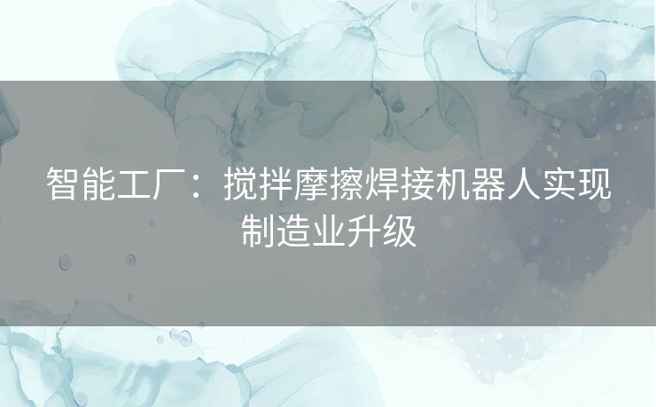 智能工厂：搅拌摩擦焊接机器人实现制造业升级