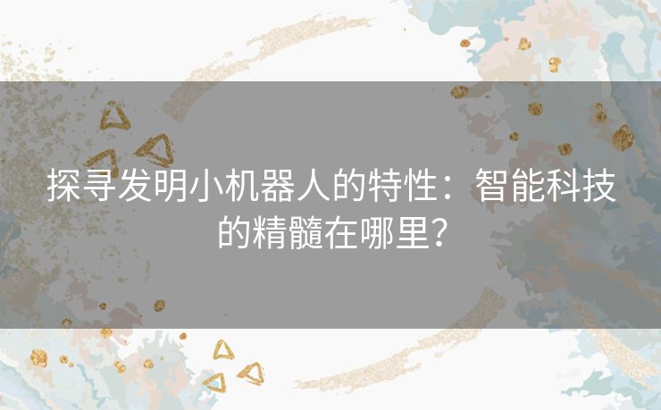 探寻发明小机器人的特性：智能科技的精髓在哪里？