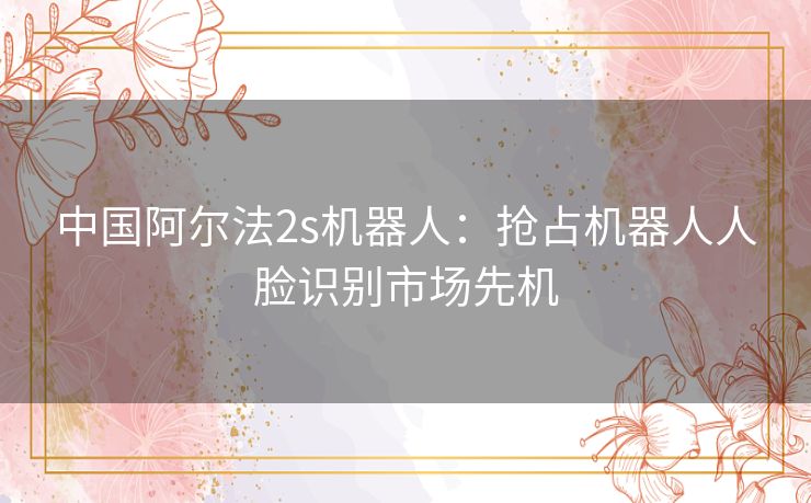 中国阿尔法2s机器人：抢占机器人人脸识别市场先机