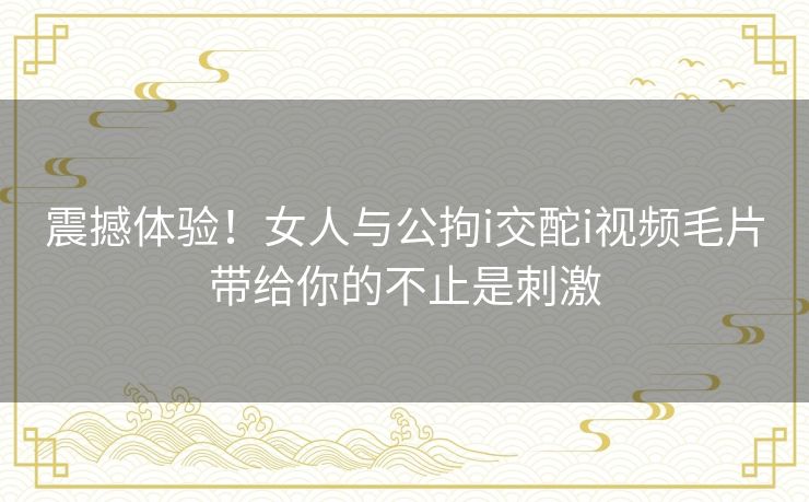 震撼体验！女人与公拘i交酡i视频毛片带给你的不止是刺激