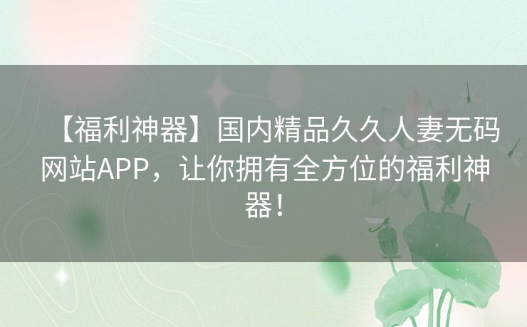 【福利神器】国内精品久久人妻无码网站APP，让你拥有全方位的福利神器！