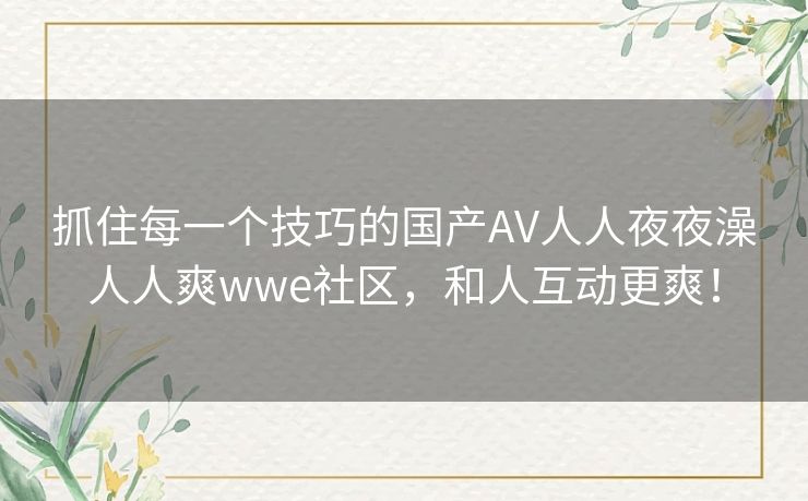抓住每一个技巧的国产AV人人夜夜澡人人爽wwe社区，和人互动更爽！