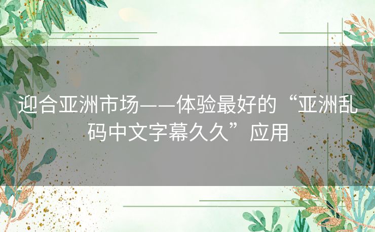 迎合亚洲市场——体验最好的“亚洲乱码中文字幕久久”应用