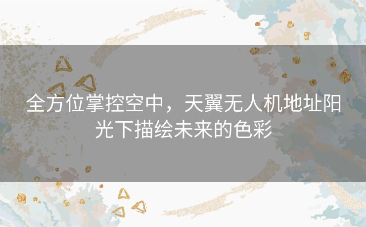 全方位掌控空中，天翼无人机地址阳光下描绘未来的色彩