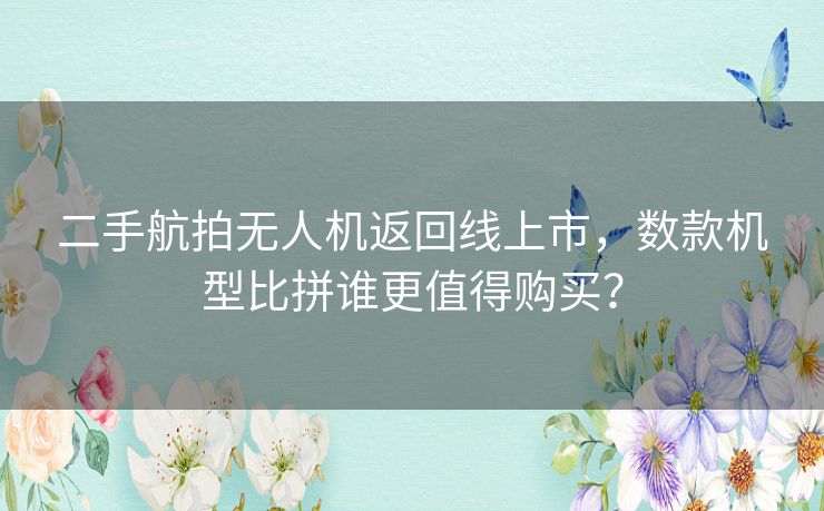 二手航拍无人机返回线上市，数款机型比拼谁更值得购买？