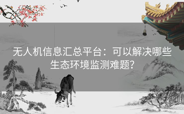 无人机信息汇总平台：可以解决哪些生态环境监测难题？