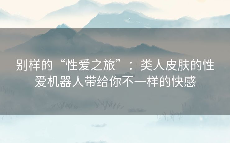 别样的“性爱之旅”：类人皮肤的性爱机器人带给你不一样的快感