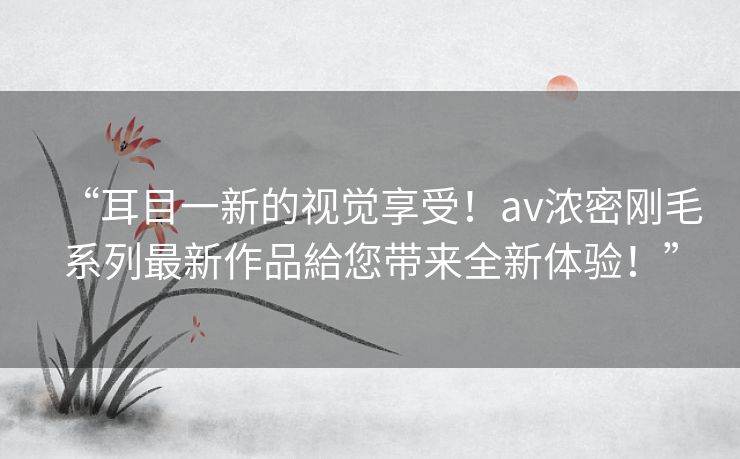 “耳目一新的视觉享受！av浓密刚毛系列最新作品給您带来全新体验！”
