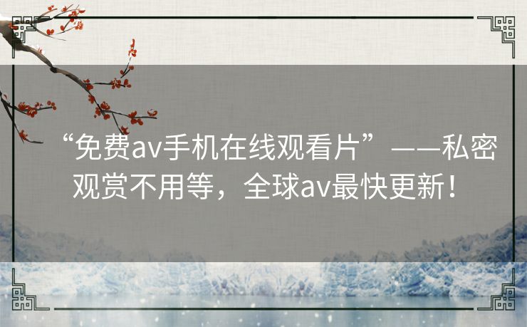 “免费av手机在线观看片”——私密观赏不用等，全球av最快更新！