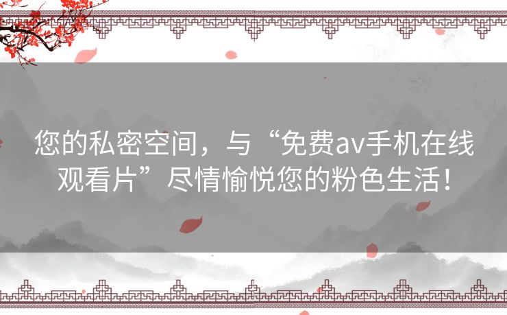 您的私密空间，与“免费av手机在线观看片”尽情愉悦您的粉色生活！