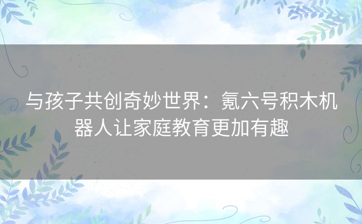 与孩子共创奇妙世界：氪六号积木机器人让家庭教育更加有趣