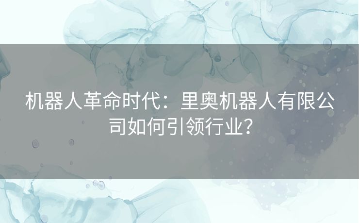 机器人革命时代：里奥机器人有限公司如何引领行业？