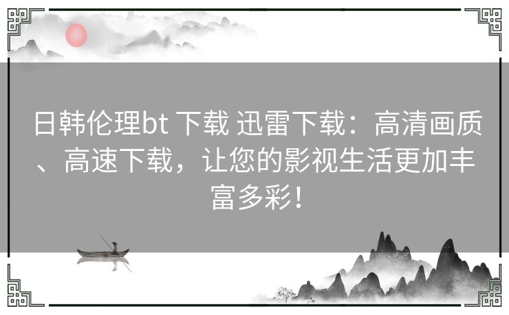 日韩伦理bt 下载 迅雷下载：高清画质、高速下载，让您的影视生活更加丰富多彩！