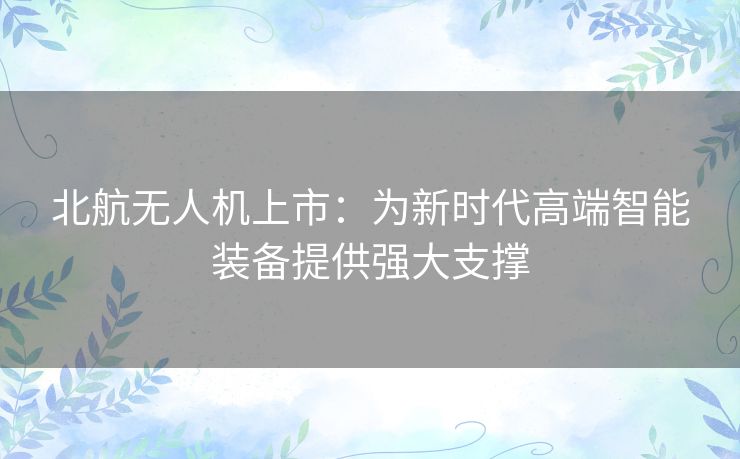北航无人机上市：为新时代高端智能装备提供强大支撑