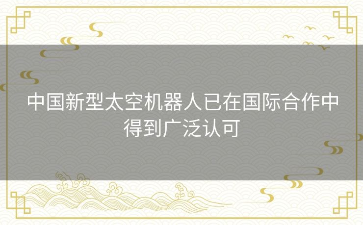 中国新型太空机器人已在国际合作中得到广泛认可