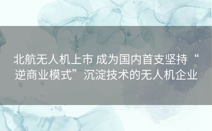 北航无人机上市 成为国内首支坚持“逆商业模式”沉淀技术的无人机企业