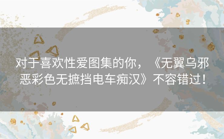 对于喜欢性爱图集的你，《无翼乌邪恶彩色无摭挡电车痴汉》不容错过！