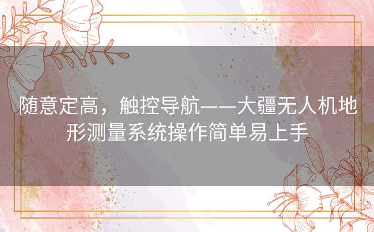 随意定高，触控导航——大疆无人机地形测量系统操作简单易上手