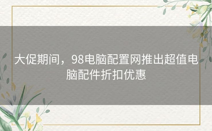 大促期间，98电脑配置网推出超值电脑配件折扣优惠