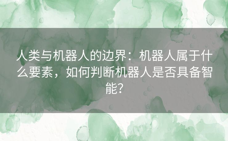 人类与机器人的边界：机器人属于什么要素，如何判断机器人是否具备智能？