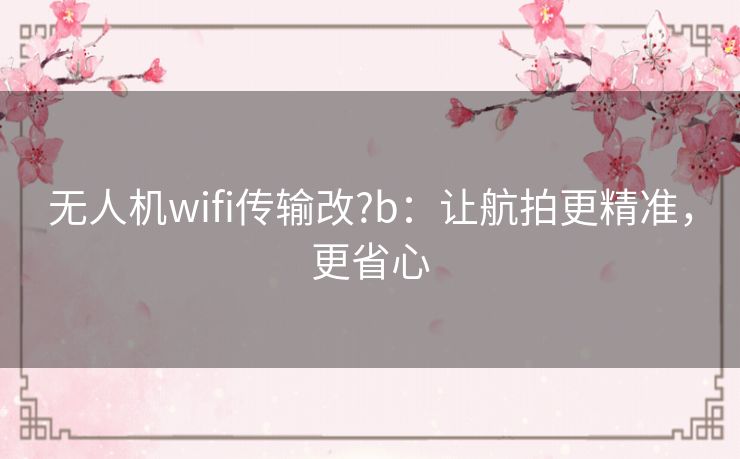 无人机wifi传输改?b：让航拍更精准，更省心
