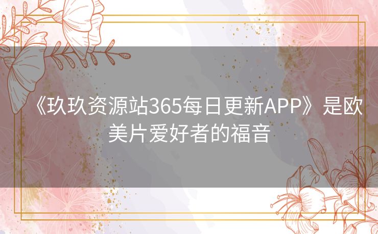 《玖玖资源站365每日更新APP》是欧美片爱好者的福音