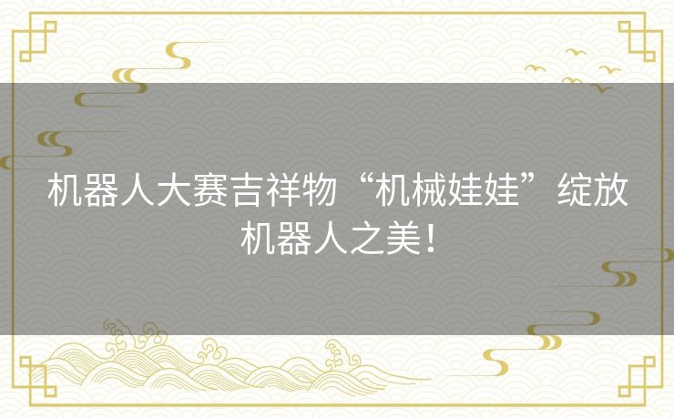 机器人大赛吉祥物“机械娃娃”绽放机器人之美！