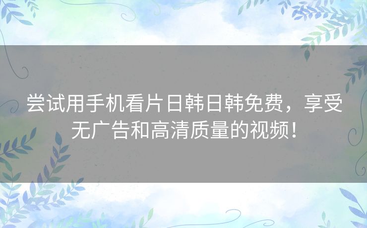 尝试用手机看片日韩日韩免费，享受无广告和高清质量的视频！