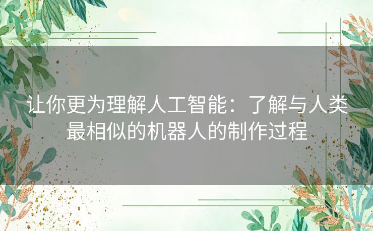 让你更为理解人工智能：了解与人类最相似的机器人的制作过程