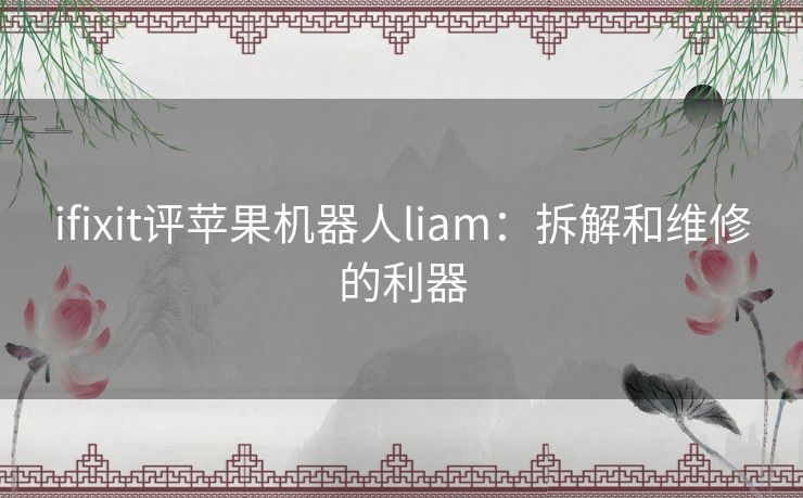 ifixit评苹果机器人liam：拆解和维修的利器