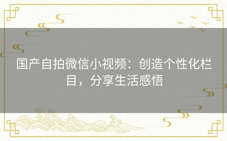 国产自拍微信小视频：创造个性化栏目，分享生活感悟