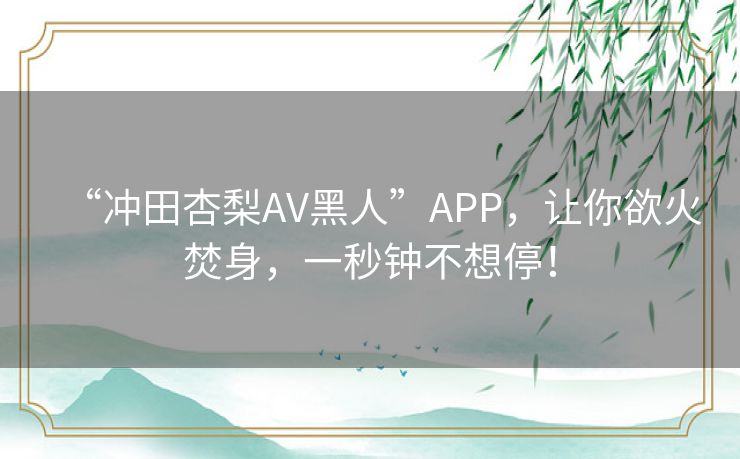 “冲田杏梨AV黑人”APP，让你欲火焚身，一秒钟不想停！