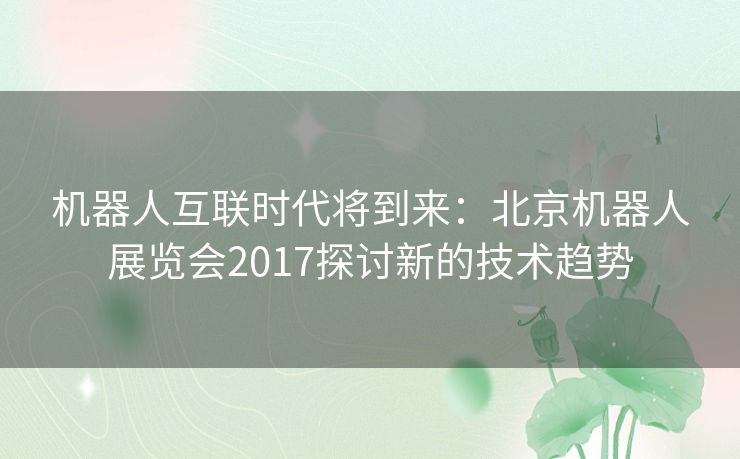 机器人互联时代将到来：北京机器人展览会2017探讨新的技术趋势