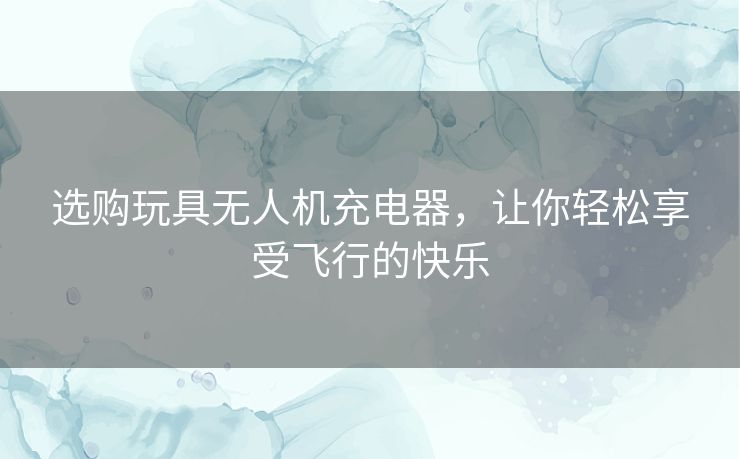 选购玩具无人机充电器，让你轻松享受飞行的快乐