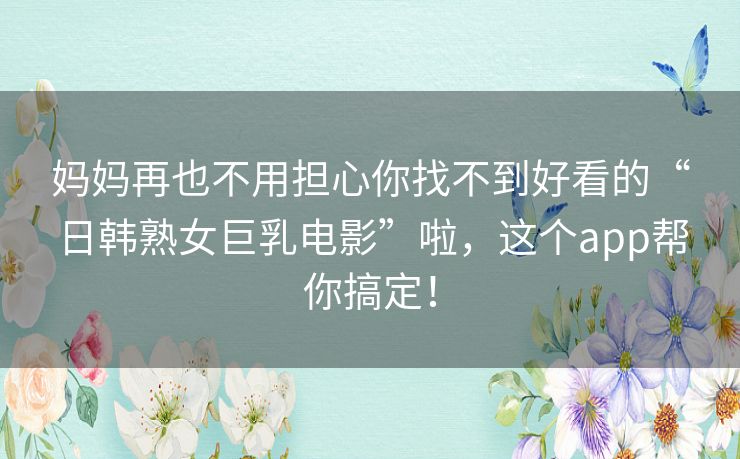 妈妈再也不用担心你找不到好看的“日韩熟女巨乳电影”啦，这个app帮你搞定！