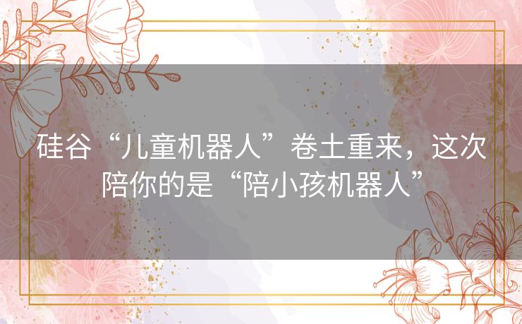 硅谷“儿童机器人”卷土重来，这次陪你的是“陪小孩机器人”
